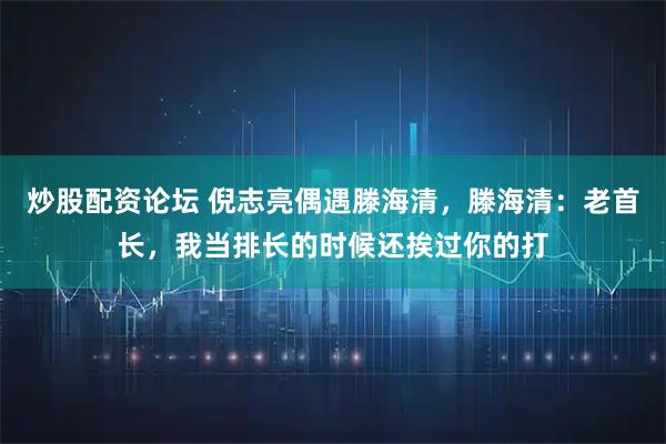 炒股配资论坛 倪志亮偶遇滕海清，滕海清：老首长，我当排长的时候还挨过你的打