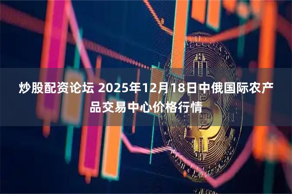 炒股配资论坛 2025年12月18日中俄国际农产品交易中心价格行情