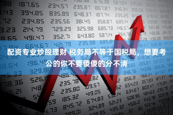 配资专业炒股理财 税务局不等于国税局，想要考公的你不要傻傻的分不清