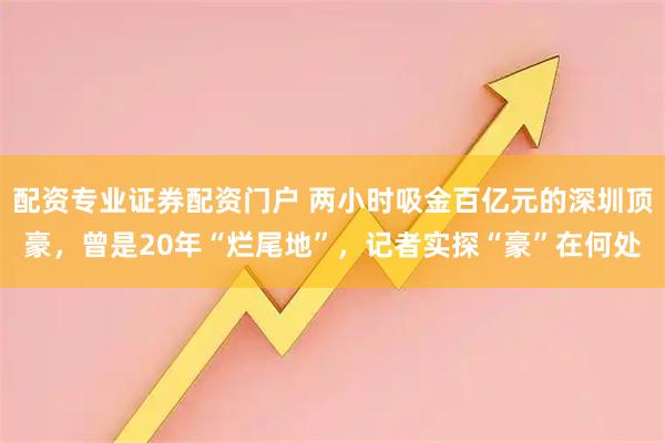 配资专业证券配资门户 两小时吸金百亿元的深圳顶豪，曾是20年“烂尾地”，记者实探“豪”在何处