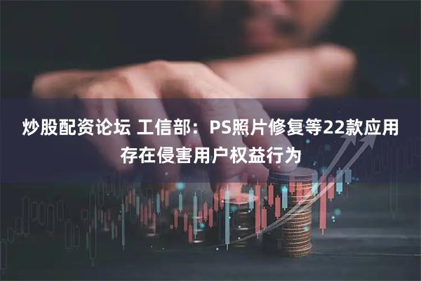 炒股配资论坛 工信部：PS照片修复等22款应用存在侵害用户权益行为