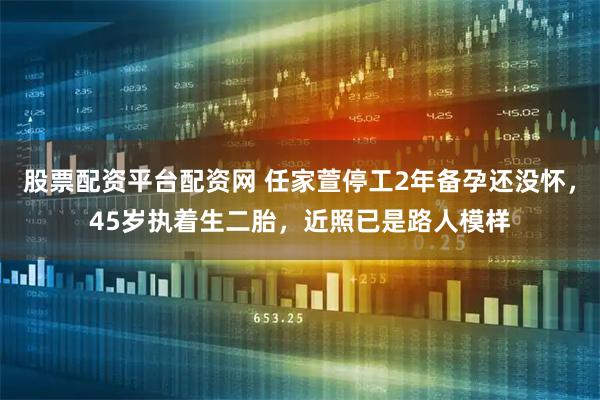 股票配资平台配资网 任家萱停工2年备孕还没怀，45岁执着生二胎，近照已是路人模样