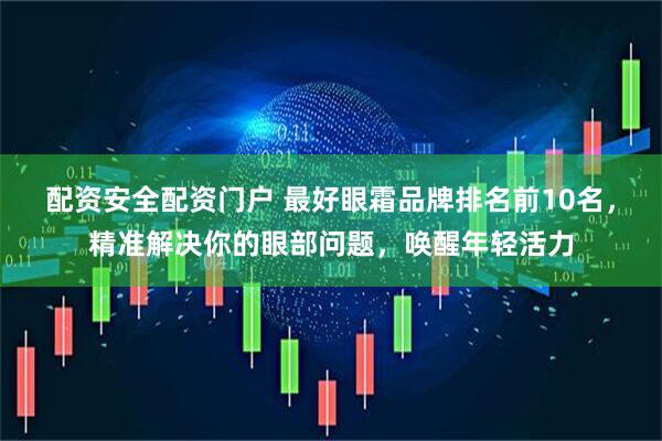 配资安全配资门户 最好眼霜品牌排名前10名，精准解决你的眼部问题，唤醒年轻活力