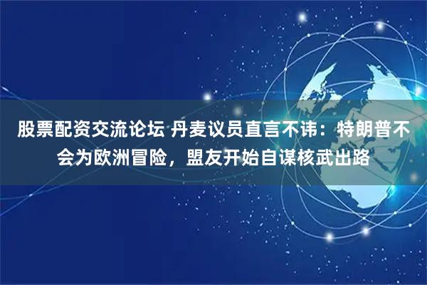 股票配资交流论坛 丹麦议员直言不讳：特朗普不会为欧洲冒险，盟友开始自谋核武出路