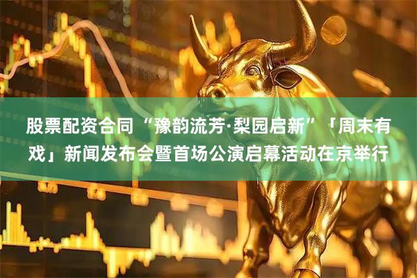 股票配资合同 “豫韵流芳·梨园启新”「周末有戏」新闻发布会暨首场公演启幕活动在京举行