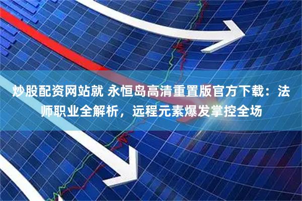 炒股配资网站就 永恒岛高清重置版官方下载：法师职业全解析，远程元素爆发掌控全场