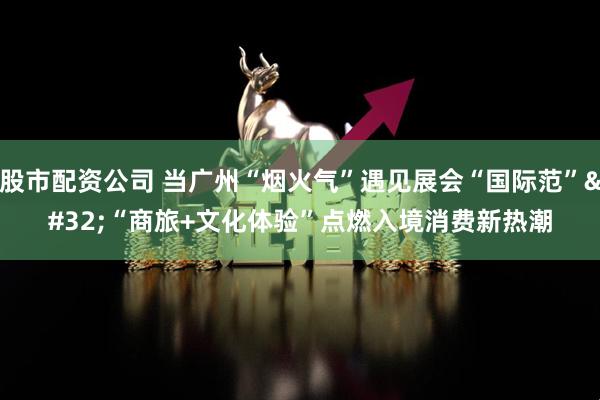 股市配资公司 当广州“烟火气”遇见展会“国际范” “商旅+文化体验”点燃入境消费新热潮