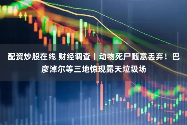 配资炒股在线 财经调查丨动物死尸随意丢弃！巴彦淖尔等三地惊现露天垃圾场