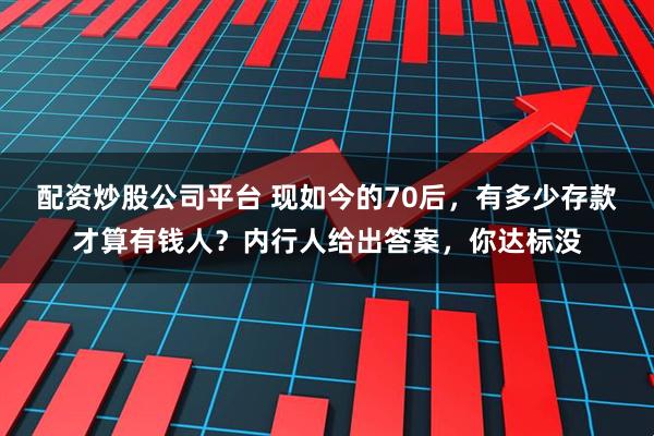 配资炒股公司平台 现如今的70后，有多少存款才算有钱人？内行人给出答案，你达标没
