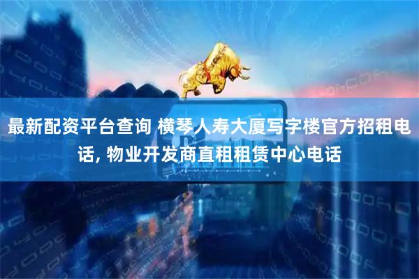 最新配资平台查询 横琴人寿大厦写字楼官方招租电话, 物业开发商直租租赁中心电话